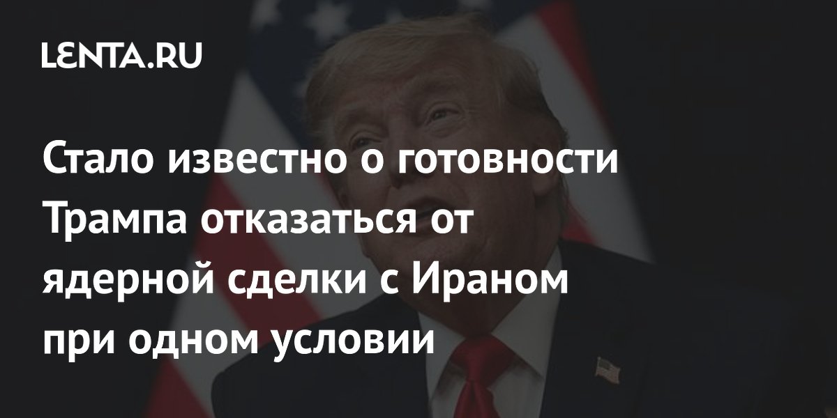 Стало известно о готовности Трампа отказаться от ядерной сделки с Ираном при одном условии