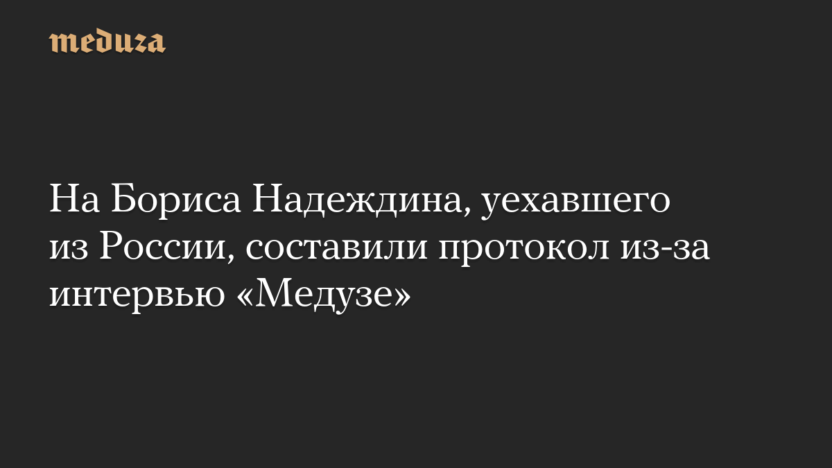 На Бориса Надеждина, уехавшего из России, составили протокол из-за интервью «Медузе»